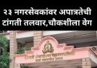 23 नगरसेवकांवर अपात्रतेची टांगती तलवार, चौकशीला वेग, कोणाचे नगरसेवक पद जाणार याकडे सर्वांचे लक्ष लागले...?