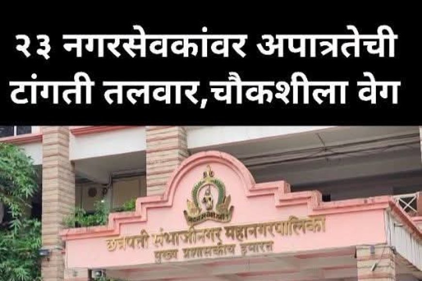 23 नगरसेवकांवर अपात्रतेची टांगती तलवार, चौकशीला वेग, कोणाचे नगरसेवक पद जाणार याकडे सर्वांचे लक्ष लागले...?