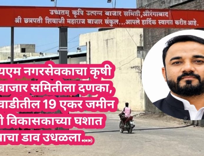 एमआयएम नगरसेवकाचा दणका, बाजार समितीची 19 एकर जमीन खाजगी विकासकाच्या घशात घालण्याचा डाव उधळला...!