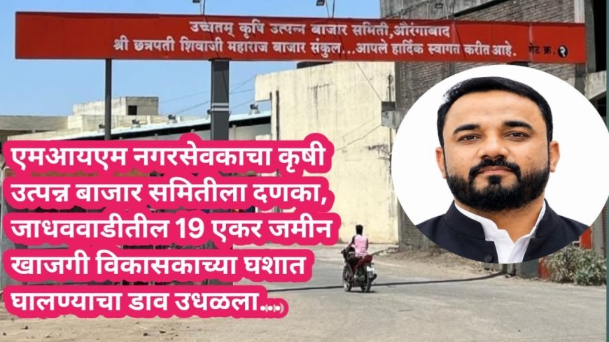 एमआयएम नगरसेवकाचा दणका, बाजार समितीची 19 एकर जमीन खाजगी विकासकाच्या घशात घालण्याचा डाव उधळला...!